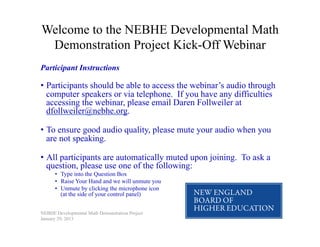 Welcome to the NEBHE Developmental Math
 Demonstration Project Kick-Off Webinar
Participant Instructions

•  Participants should be able to access the webinar’s audio through
   computer speakers or via telephone. If you have any difficulties
   accessing the webinar, please email Daren Follweiler at
   dfollweiler@nebhe.org.

•  To ensure good audio quality, please mute your audio when you
   are not speaking.

•  All participants are automatically muted upon joining. To ask a
   question, please use one of the following:
      •  Type into the Question Box
      •  Raise Your Hand and we will unmute you
      •  Unmute by clicking the microphone icon
         (at the side of your control panel)


NEBHE Developmental Math Demonstration Project
January 29, 2013
 