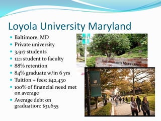 Loyola University Maryland
 Baltimore, MD
 Private university
 3,917 students
 12:1 student to faculty
 88% retention
 84% graduate w/in 6 yrs
 Tuition + fees: $42,430
 100% of financial need met
  on average
 Average debt on
  graduation: $31,655
 