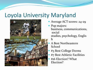 Loyola University Maryland
                Average ACT scores: 24-29
                Pop majors:
                   business, communications,
                    social
                   studies, psychology, Englis
                   h
                  A Best Northeastern
                   School
                  #3 Best College Dorms
                  #7 Best Athletic Facilities
                  #16 Election? What
                   Election?
 