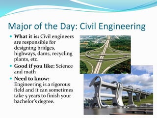 Major of the Day: Civil Engineering
 What it is: Civil engineers
  are responsible for
  designing bridges,
  highways, dams, recycling
  plants, etc.
 Good if you like: Science
  and math
 Need to know:
  Engineering is a rigorous
  field and it can sometimes
  take 5 years to finish your
  bachelor’s degree.
 