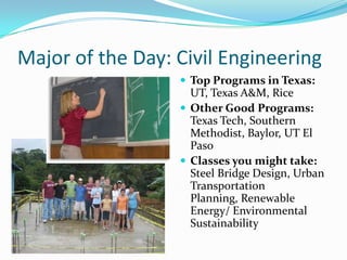 Major of the Day: Civil Engineering
                   Top Programs in Texas:
                    UT, Texas A&M, Rice
                   Other Good Programs:
                    Texas Tech, Southern
                    Methodist, Baylor, UT El
                    Paso
                   Classes you might take:
                    Steel Bridge Design, Urban
                    Transportation
                    Planning, Renewable
                    Energy/ Environmental
                    Sustainability
 