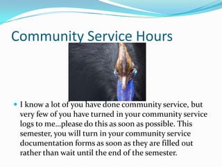 Community Service Hours



 I know a lot of you have done community service, but
 very few of you have turned in your community service
 logs to me…please do this as soon as possible. This
 semester, you will turn in your community service
 documentation forms as soon as they are filled out
 rather than wait until the end of the semester.
 