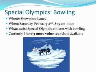 Special Olympics: Bowling
 Where: Showplace Lanes
 When: Saturday, February 2nd, 8:15 am-noon
 What: assist Special Olympic athletes with bowling
 Currently I have 5 more volunteer slots available
 