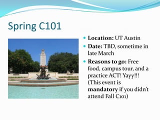 Spring C101
               Location: UT Austin
               Date: TBD, sometime in
                late March
               Reasons to go: Free
                food, campus tour, and a
                practice ACT! Yayy!!!
                (This event is
                mandatory if you didn’t
                attend Fall C101)
 
