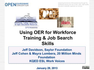 advancing formal and informal learning through the
                                  worldwide sharing and use of free, open, high-quality
                                  education materials organized as courses.




    Using OER for Workforce
     Training & Job Search
             Skills
       Jeff Davidson, Saylor Foundation
Jeff Cohen & Mayra Lombera, 20 Million Minds
                  Foundation
            KQED ESL Work Voices

               January 29, 2013
 