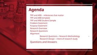 Agenda
TPP and ARB - milestones that matter
TPP and ARB template
TPP and ARB Student Sample
Problem Statement
Purpose Statement
Research Overview
Research Questions
Alignment
Research Questions – Research Methodology –
Research Design – intent of research study
Questions and Answers
 