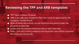 Reviewing the TPP and ARB templates
● TPP Topic Problem Purpose
● ARB is actually your Academic Plan that must be approved by the
Academic Review Board
● Both of these documents can be found on the portal under the
doctoral student tab
● Under the documents and forms link on left hand side
● Note – this tab is being updated and hopefully soon will be renamed
the Graduate School tab
 