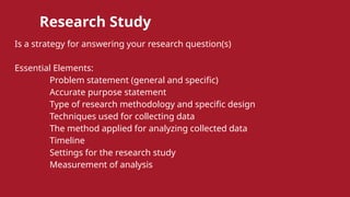 Research Study
Is a strategy for answering your research question(s)
Essential Elements:
Problem statement (general and specific)
Accurate purpose statement
Type of research methodology and specific design
Techniques used for collecting data
The method applied for analyzing collected data
Timeline
Settings for the research study
Measurement of analysis
 