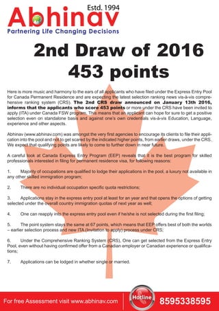 2nd Draw of 2016
453 points
Here is more music and harmony to the ears of all applicants who have filed under the Express Entry Pool
for Canada Permanent Residence and are expecting the latest selection ranking news vis-à-vis compre-
hensive ranking system (CRS). The 2nd CRS draw announced on January 13th 2016,
informs that the applicants who score 453 points or more under the CRS have been invited to
apply (ITA) under Canada FSW program. This means that an applicant can hope for sure to get a positive
selection even on standalone basis and against one’s own credentials vis-à-vis Education, Language,
experience and other aspects.
Abhinav (www.abhinav.com) was amongst the very first agencies to encourage its clients to file their appli-
cation into the pool and not to get scared by the indicated higher points, from earlier draws, under the CRS.
We expect that qualifying points are likely to come to further down in near future.
A careful look at Canada Express Entry Program (EEP) reveals that it is the best program for skilled
professionals interested in filing for permanent residence visa, for following reasons:
1. Majority of occupations are qualified to lodge their applications in the pool, a luxury not available in
any other skilled immigration program;
2. There are no individual occupation specific quota restrictions;
3. Applications stay in the express entry pool at least for an year and that opens the options of getting
selected under the overall country immigration quotas of next year as well;
4. One can reapply into the express entry pool even if he/she is not selected during the first filing;
5. The point system stays the same at 67 points, which means that EEP offers best of both the worlds
– earlier selection process and new ITA (Invitation to apply) process under CRS;
6. Under the Comprehensive Ranking System (CRS), One can get selected from the Express Entry
Pool, even without having confirmed offer from a Canadian employer or Canadian experience or qualifica-
tions;
7. Applications can be lodged in whether single or married.
For free Assessment visit www.abhinav.com 8595338595
 