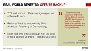 REAL-WORLD BENEFITS: OFFSITE BACKUP
CHALLENGES

 75% reduction in offsite storage expenses
– Russell Lands
SOLUTION
 Reduced

backup windows by 50% American Academy of Dermatology

 Near real-time offsite backup; half the cost
BENEFITS
of tape backup upgrade – Mosaik Solutions

“

8

The combination of
CloudArray and cloud
storage delivers superior
reliability as compared to
tape, and we get to
preserve accessibility and
control of the data we are
storing in the cloud.

”

Tom Imholz
American Academy of Dermatology
© 2013 TwinStrata Inc. | CONFIDENTIAL

 