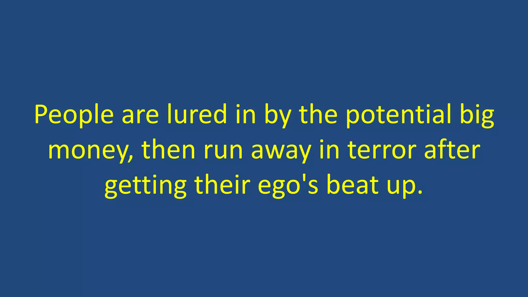 People are lured in by the potential big
money, then run away in terror after
getting their ego's beat up.
 
