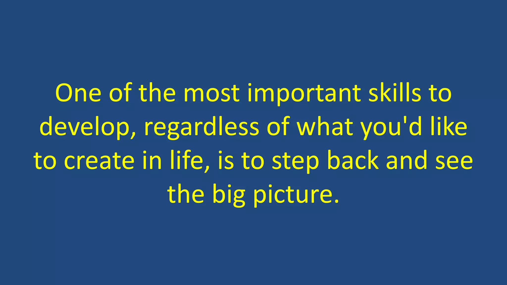 One of the most important skills to
develop, regardless of what you'd like
to create in life, is to step back and see
the big picture.
 