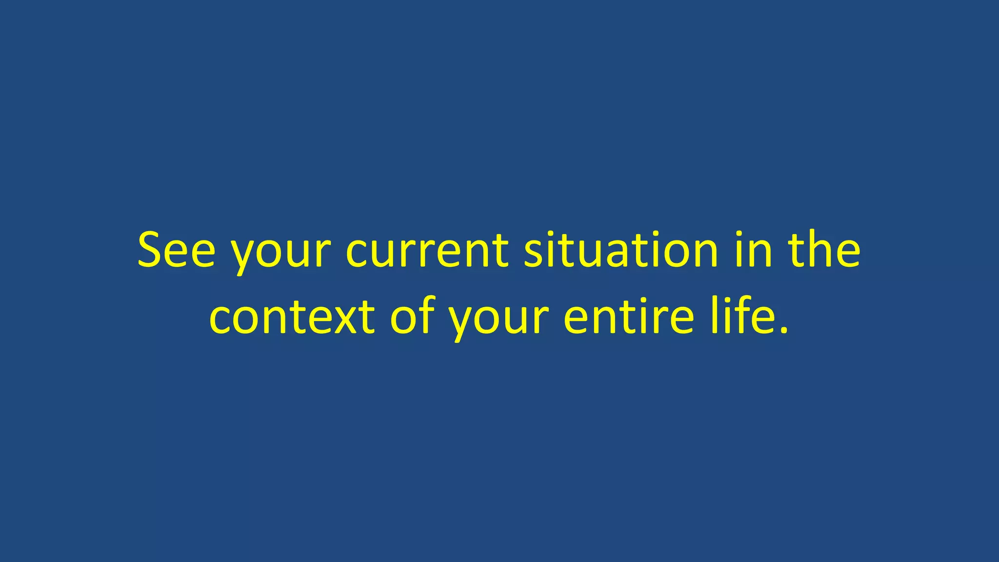See your current situation in the
context of your entire life.
 