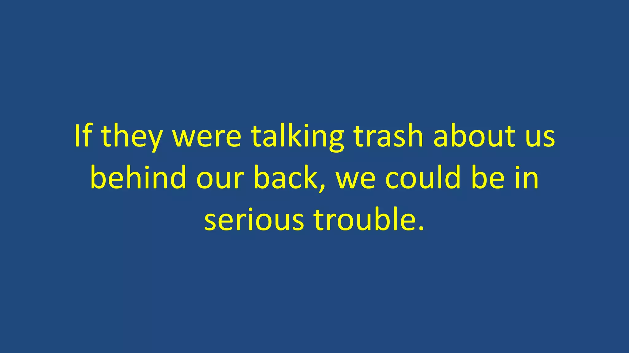 If they were talking trash about us
behind our back, we could be in
serious trouble.
 