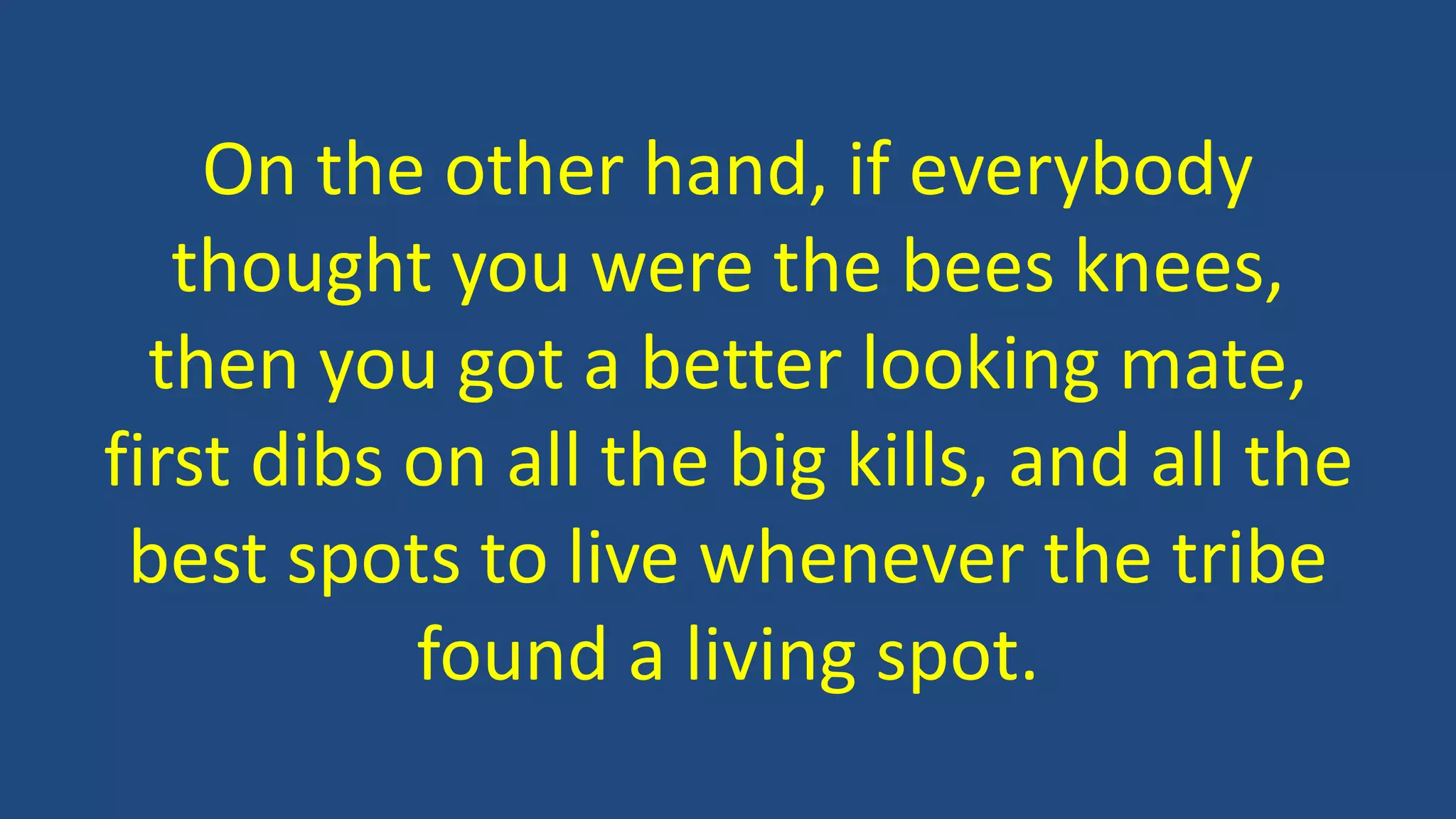 On the other hand, if everybody
thought you were the bees knees,
then you got a better looking mate,
first dibs on all the big kills, and all the
best spots to live whenever the tribe
found a living spot.
 