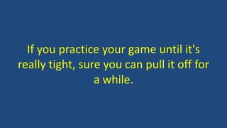 If you practice your game until it's
really tight, sure you can pull it off for
a while.
 