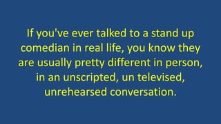 If you've ever talked to a stand up
comedian in real life, you know they
are usually pretty different in person,
in an unscripted, un televised,
unrehearsed conversation.
 