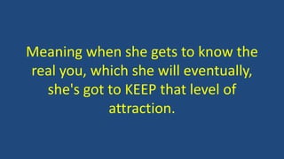 Meaning when she gets to know the
real you, which she will eventually,
she's got to KEEP that level of
attraction.
 