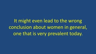 It might even lead to the wrong
conclusion about women in general,
one that is very prevalent today.
 