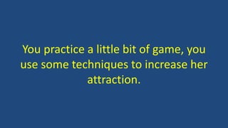 You practice a little bit of game, you
use some techniques to increase her
attraction.
 