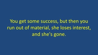 You get some success, but then you
run out of material, she loses interest,
and she's gone.
 
