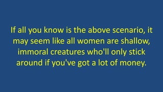 If all you know is the above scenario, it
may seem like all women are shallow,
immoral creatures who'll only stick
around if you've got a lot of money.
 