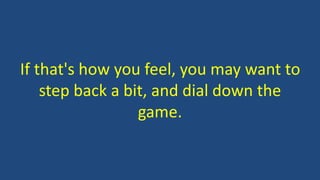 If that's how you feel, you may want to
step back a bit, and dial down the
game.
 