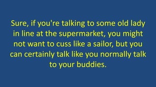Sure, if you're talking to some old lady
in line at the supermarket, you might
not want to cuss like a sailor, but you
can certainly talk like you normally talk
to your buddies.
 