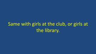 Same with girls at the club, or girls at
the library.
 