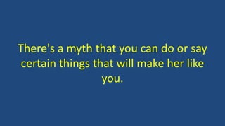 There's a myth that you can do or say
certain things that will make her like
you.
 