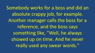 Somebody works for a boss and did an
absolute crappy job, for example.
Another manager calls the boss for a
reference, and the boss says
something like, "Well, he always
showed up on time. And he never
really used any swear words."
 