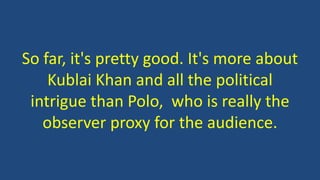 So far, it's pretty good. It's more about
Kublai Khan and all the political
intrigue than Polo, who is really the
observer proxy for the audience.
 