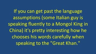 If you can get past the language
assumptions (some Italian guy is
speaking fluently to a Mongol King in
China) it's pretty interesting how he
chooses his words carefully when
speaking to the "Great Khan."
 