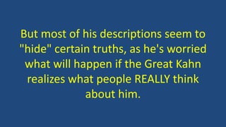 But most of his descriptions seem to
"hide" certain truths, as he's worried
what will happen if the Great Kahn
realizes what people REALLY think
about him.
 