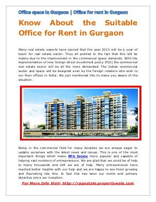 Know About the Suitable
Office for Rent in Gurgaon

Many real estate experts have opined that the year 2013 will be a year of
boom for real estate sector. They all pointed to the fact that this will be
mainly due to the improvement in the commercial space demands. With the
implementation of new foreign direct investment policy (FDI) the commercial
real estate sector will be all the more demanded. The Indian commercial
sector and space will be designed even by the foreign retailers who wish to
run their offices in India. We just mentioned this to make you aware of the
situation.




Being in the commercial field for many decades we are always eager to
update ourselves with the latest news and issues. This is one of the most
important things which make RPG Estate more popular and capable of
helping vast numbers of entrepreneurs. We are glad that we could be of help
to many thousands and still we are of help. Many entrepreneurs have
reached better heights with our help and we are happy to see them growing
and flourishing like this. In fact this has been our motto and primary
objective since our inception.
  For More Info Visit- http://rpgestate.propertywala.com
 