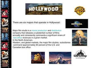 There are six majors that operate in Hollywood : Major film studio is a  movie   production  and  distribution   company that releases a substantial number of films  annually and consistently commands a significant share of box-office  revenues in a given market.  In the North American,  Western, and global markets, the major film studios, subsidiaries command approximately 90 percent of the U.S. and  Canadian box office  Hollywood Film Industry 