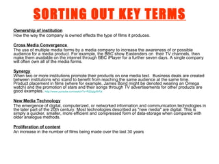 SORTING OUT KEY TERMS Ownership of institution How the way the company is owned effects the type of films it produces.  Cross Media Convergence   The use of multiple media forms by a media company to increase the awareness of or possible audience for a media product. For example, the BBC show Eastenders on  their TV channels, then make them available on the internet through BBC iPlayer for a further seven days. A single company will often own all of the media forms. Synergy When two or more institutions promote their products on one media text.  Business deals are created between institutions who stand to benefit from reaching the same audience at the same time.  Product placement in films (where for example, James Bond might be denoted wearing an Omega watch) and the promotion of stars and their songs through TV advertisements for other products are good examples.  http://www.youtube.com/watch?v=R22qigXhFjk   New Media Technology The emergence of digital, computerized, or networked information and communication technologies in the later part of the 20th century. Most technologies described as "new media" are digital. This is simply a quicker, smaller, more efficient and compressed form of data-storage when compared with older analogue methods. Proliferation of content An increase in the number of films being made over the last 30 years 