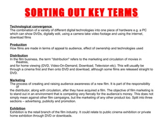 Technological convergence   The combination of a variety of different digital technologies into one piece of hardware e.g. a PC which can show DVDs, digitally edit, using a camera take video footage and using the internet, download films Production How films are made in terms of appeal to audience, effect of ownership and technologies used Distribution In the film business, the term "distribution" refers to the marketing and circulation of movies in theatres, and for home viewing (DVD, Video-On-Demand, Download, Television etc). This will usually be through a cinema first and then onto DVD and download, although some films are released straight to DVD. Marketing The process of creating and raising audience awareness of a new film. It is part of the responsibility of the distributor, along with circulation, after they have acquired a film. The objective of film marketing is to stand out in an environment that is competing very fiercely for the audience’s money. This does not simply mean against other film campaigns, but the marketing of any other product too. Split into three sections – advertising, publicity and promotion. Exhibition Exhibition is the retail branch of the film industry. It could relate to public cinema exhibition or private home exhibition through DVD or downloads. SORTING OUT KEY TERMS 