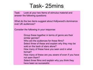 Task- 25mins Task:  Look at your two Items of stimulus material and answer the following questions: What do the two items suggest about Hollywood's dominance over UK audiences? Consider the following in your response: Group these together in terms of genre are their  similar genres? Who are the audiences for these films? Select three of these and explain why they may be  sold on the back of stars alone? How many of these have you seen and in what  format? How many of these are you aware of even if you have  not seen them? Select three films and explain why you think they  have been so successful. 