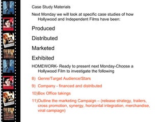 Case Study Materials Next Monday we will look at specific case studies of how Hollywood and Independent Films have been: Produced Distributed Marketed  Exhibited HOMEWORK- Ready to present next Monday-Choose a Hollywood Film to investigate the following Genre/Target Audience/Stars Company - financed and distributed Box Office takings Outline the marketing Campaign – (release strategy, trailers, cross promotion, synergy, horizontal integration, merchandise, viral campiagn) 