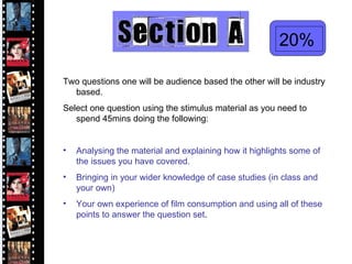 20% Two questions one will be audience based the other will be industry based. Select one question using the stimulus material as you need to spend 45mins doing the following: Analysing the material and explaining how it highlights some of the issues you have covered. Bringing in your wider knowledge of case studies (in class and your own) Your own experience of film consumption and using all of these points to answer the question set . 