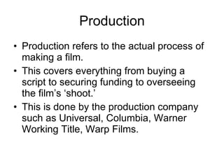 Production Production refers to the actual process of making a film. This covers everything from buying a script to securing funding to overseeing the film’s ‘shoot.’ This is done by the production company such as Universal, Columbia, Warner Working Title, Warp Films. 