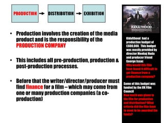 Production involves the creation of the media product and is the responsibility of the  PRODUCTION COMPANY This includes all pre-production, production & post-production processes. Before that the writer/director/producer must find  finance  for a film – which may come from one or many production companies (a co-production) Kidulthood  had a production budget of  £600,000.  This budget was mostly provided by director Menhaj Huda and producer friend George Issac Why would this film have found it difficult to get finance from a production company? Some of this budget was funded by the UK Film Council How much was given to the film for production and distribution? What criteria did the film have to meet to be awarded the funds? 
