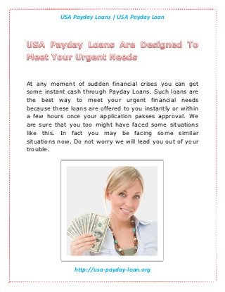 USA Payday Loans | USA Payday Loan




At any moment of sudden financial crises you can get
some instant cash through Payday Loans. Such loans are
the best way to meet your urgent financial needs
because these loans are offered to you instantly or within
a few hours once your application passes approval. We
are sure that you too might have faced some situations
like this. In fact you may be facing some similar
situations now. Do not worry we will lead you out of your
trouble.




                http://usa-payday-loan.org
 