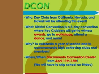 DCON
-Who: Key Clubs from California, Nevada, and
Hawaii will be attending this event!

-What: District Convention is a 3-day convention
where Key Clubbers will get to witness
awards, go to workshops, attend a
dance, and more!
-Why? To celebrate a year of service and to
commemorate high achieving clubs and
members!
-Where/When: Sacramento Convention Center
from April 11th-13th!
(We will have to skip school on Friday)

 