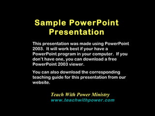 Sample PowerPoint
  Presentation
This presentation was made using PowerPoint
2003. It will work best if your have a
PowerPoint program in your computer. If you
don’t have one, you can download a free
PowerPoint 2003 viewer.
You can also download the corresponding
teaching guide for this presentation from our
website.

        Teach With Power Ministry
        www.teachwithpower.com
 