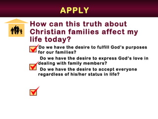 APPLY
How can this truth about
Christian families affect my
life today?
  Do we have the desire to fulfill God’s purposes
  for our families?
   Do we have the desire to express God’s love in
  dealing with family members?
   Do we have the desire to accept everyone
  regardless of his/her status in life?
 