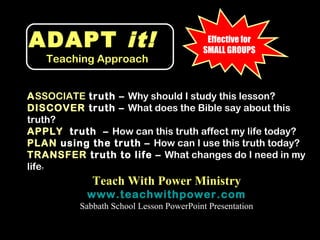 ADAPT it!                                   Effective for
                                           SMALL GROUPS
      Teaching Approach


ASSOCIATE truth – Why should I study this lesson?
DISCOVER truth – What does the Bible say about this
truth?
APPLY truth – How can this truth affect my life today?
PLAN using the truth – How can I use this truth today?
TRANSFER truth to life – What changes do I need in my
life
  ?



              Teach With Power Ministry
            www.teachwithpower.com
           Sabbath School Lesson PowerPoint Presentation
 