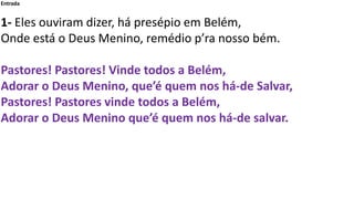 Entrada
1- Eles ouviram dizer, há presépio em Belém,
Onde está o Deus Menino, remédio p’ra nosso bém.
Pastores! Pastores! ...