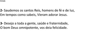 Entrada
2- Saudemos os santos Reis, homens de fé e de luz,
Em tempos como sabeis, Vieram adorar Jesus.
3- Desejo a toda a ...